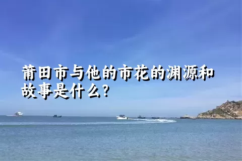 莆田市与他的市花的渊源和故事是什么？