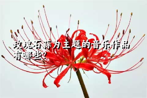 玫瑰石蒜为主题的音乐作品有哪些？