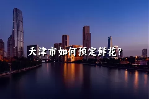 天津市如何预定鲜花？