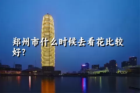 郑州市什么时候去看花比较好？