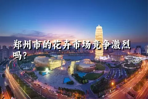 郑州市的花卉市场竞争激烈吗？