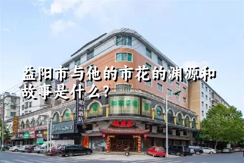 益阳市与他的市花的渊源和故事是什么？