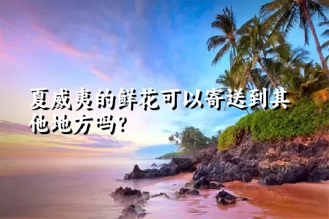 夏威夷的鲜花可以寄送到其他地方吗？