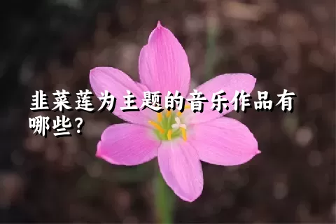 韭菜莲为主题的音乐作品有哪些？