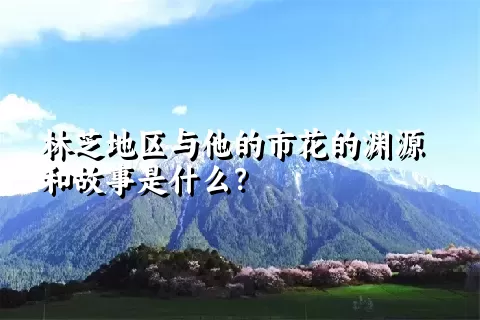 林芝地区与他的市花的渊源和故事是什么？