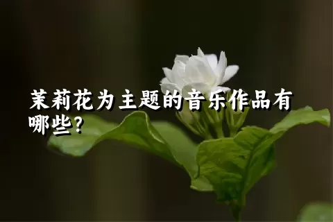 茉莉花为主题的音乐作品有哪些？