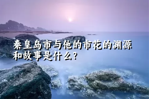 秦皇岛市与他的市花的渊源和故事是什么？