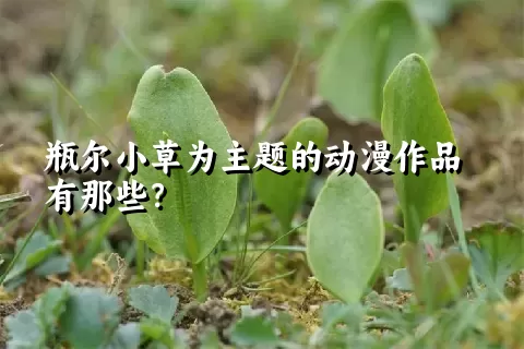 瓶尔小草为主题的动漫作品有那些？