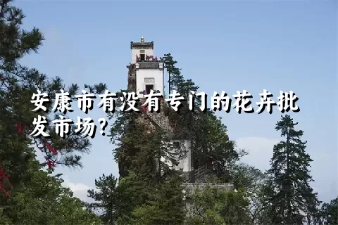 安康市有没有专门的花卉批发市场？