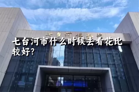 七台河市什么时候去看花比较好？