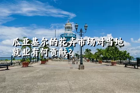 瓜亚基尔的花卉市场对当地就业有何贡献？