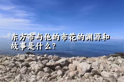 东方市与他的市花的渊源和故事是什么？