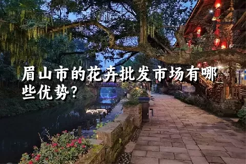 眉山市的花卉批发市场有哪些优势？