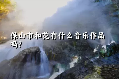 保山市和花有什么音乐作品吗？