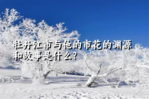 牡丹江市与他的市花的渊源和故事是什么？