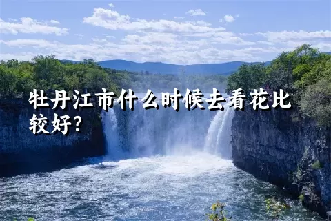 牡丹江市什么时候去看花比较好？