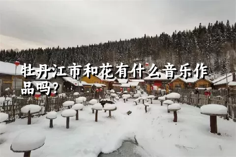 牡丹江市和花有什么音乐作品吗？