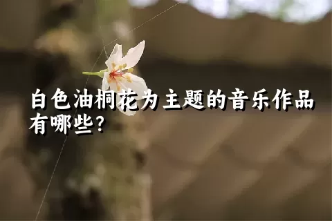 白色油桐花为主题的音乐作品有哪些？