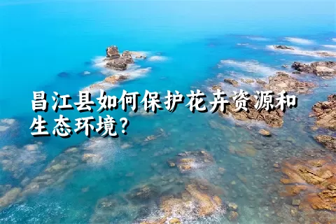 昌江县如何保护花卉资源和生态环境？