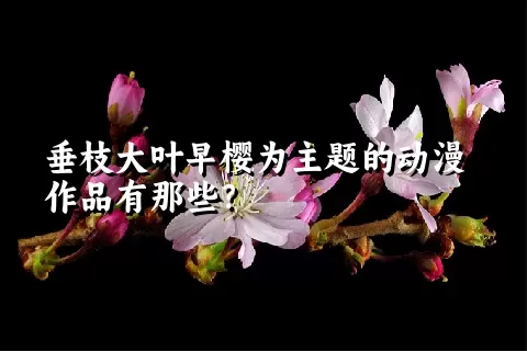 垂枝大叶早樱为主题的动漫作品有那些？