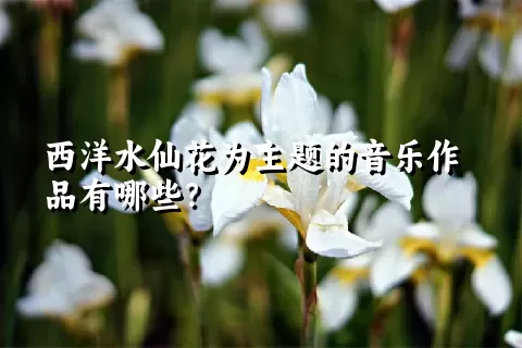 西洋水仙花为主题的音乐作品有哪些？