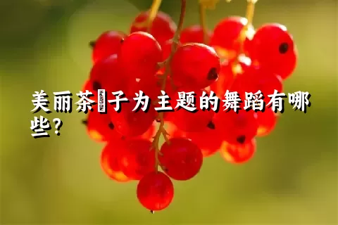 美丽茶藨子为主题的舞蹈有哪些？